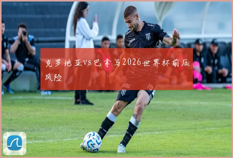 克罗地亚vs巴拿马2026世界杯前压风险