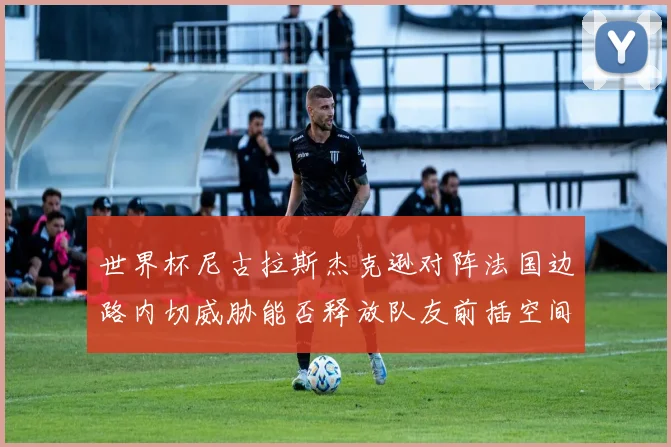 世界杯尼古拉斯杰克逊对阵法国边路内切威胁能否释放队友前插空间