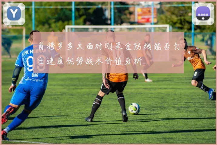 肖穆罗多夫面对刚果金防线能否打出速度优势战术价值分析