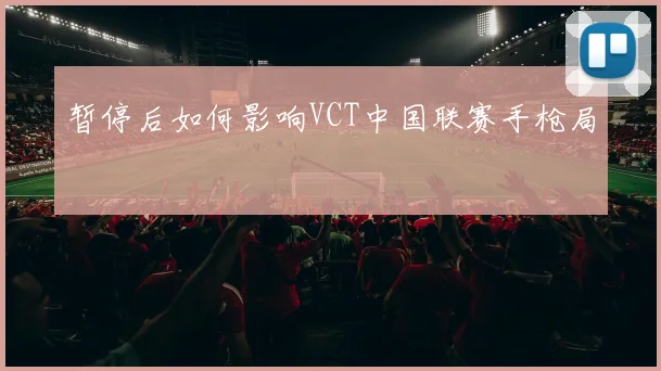 暂停后如何影响VCT中国联赛手枪局