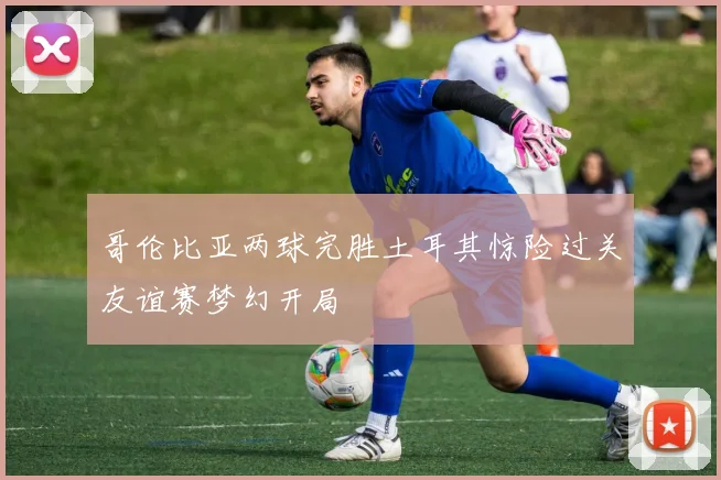 哥伦比亚两球完胜土耳其惊险过关友谊赛梦幻开局