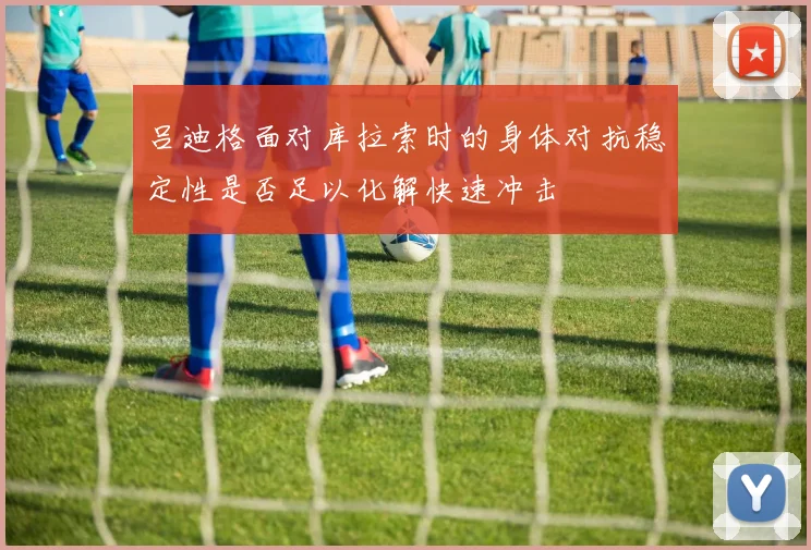 吕迪格面对库拉索时的身体对抗稳定性是否足以化解快速冲击