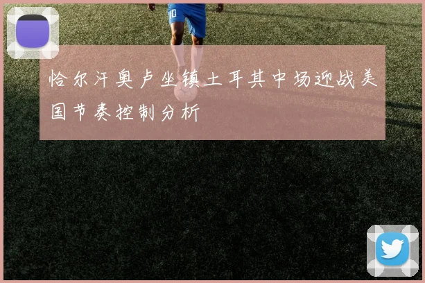 恰尔汗奥卢坐镇土耳其中场迎战美国节奏控制分析