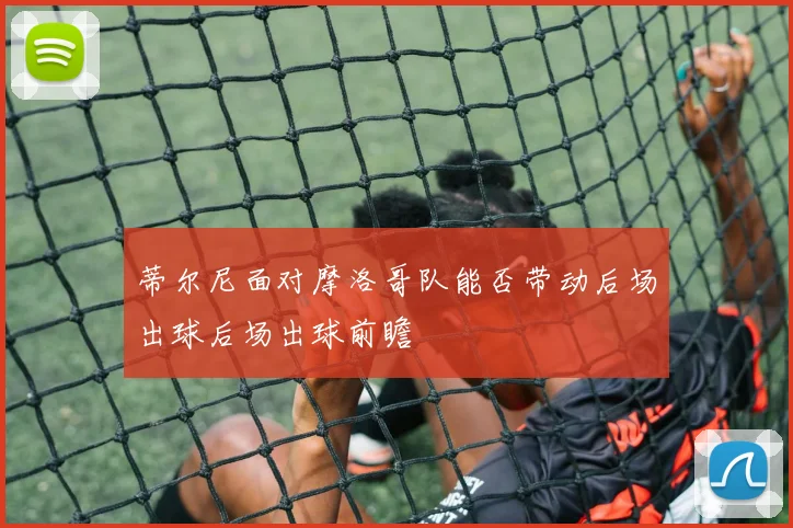 蒂尔尼面对摩洛哥队能否带动后场出球后场出球前瞻