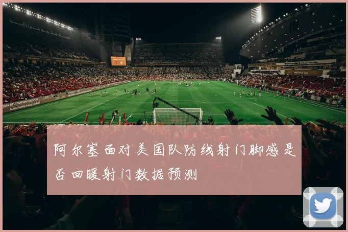 阿尔塞面对美国队防线射门脚感是否回暖射门数据预测