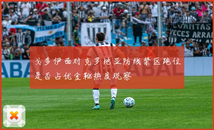 戈多伊面对克罗地亚防线禁区跑位是否占优金靴热度观察