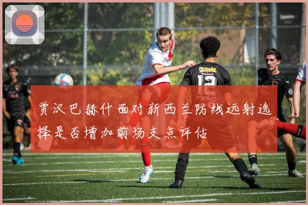 贾汉巴赫什面对新西兰防线远射选择是否增加前场支点评估