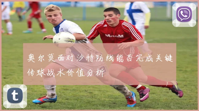 奥尔莫面对沙特防线能否完成关键传球战术价值分析
