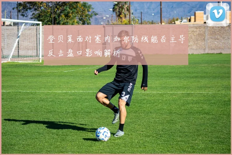 登贝莱面对塞内加尔防线能否主导反击盘口影响解析