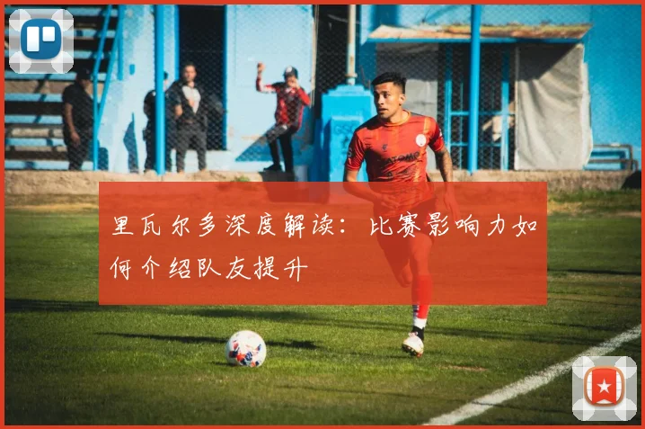里瓦尔多深度解读：比赛影响力如何介绍队友提升