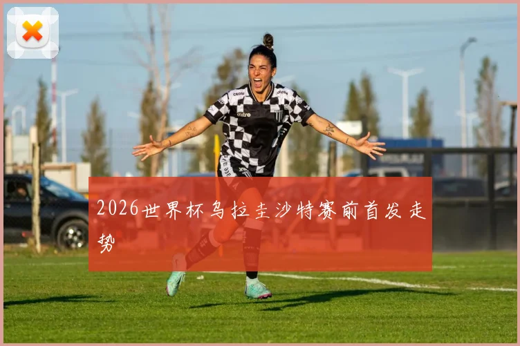 2026世界杯乌拉圭沙特赛前首发走势