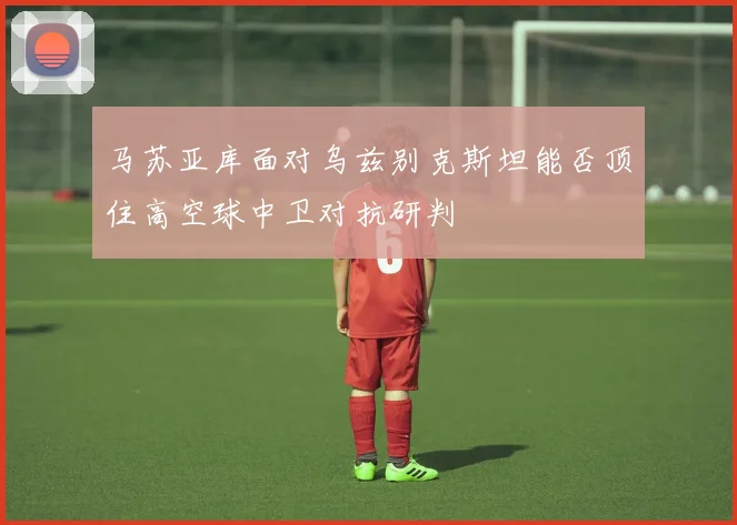 马苏亚库面对乌兹别克斯坦能否顶住高空球中卫对抗研判