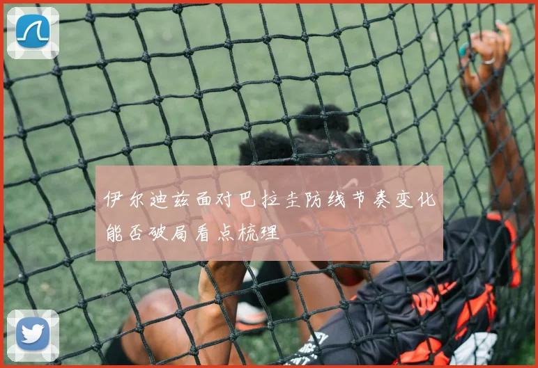 伊尔迪兹面对巴拉圭防线节奏变化能否破局看点梳理