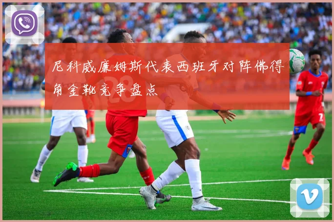 尼科威廉姆斯代表西班牙对阵佛得角金靴竞争盘点
