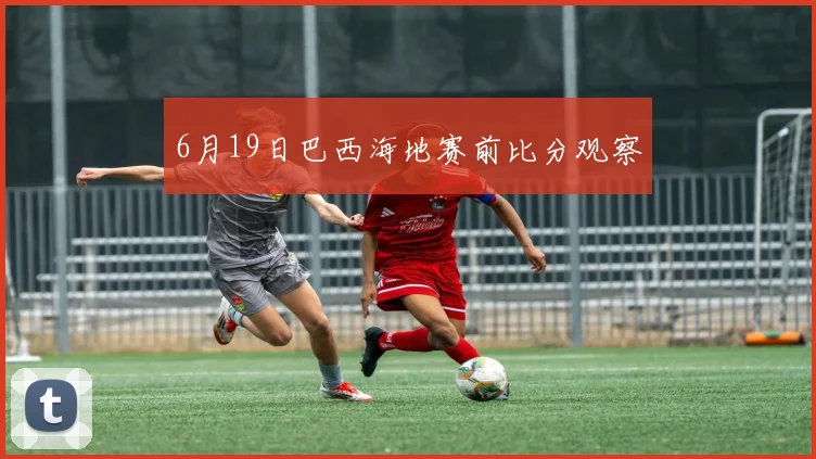 6月19日巴西海地赛前比分观察