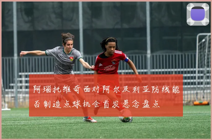 阿瑙托维奇面对阿尔及利亚防线能否制造点球机会首发悬念盘点