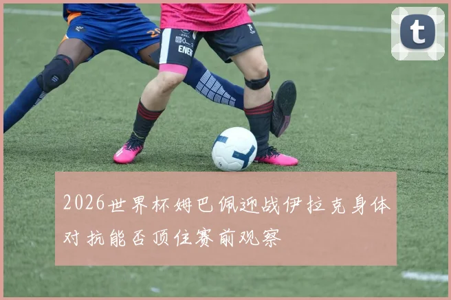 2026世界杯姆巴佩迎战伊拉克身体对抗能否顶住赛前观察