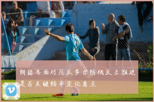 朗赫洛面对厄瓜多尔防线反击推进是否关键赔率变化看点