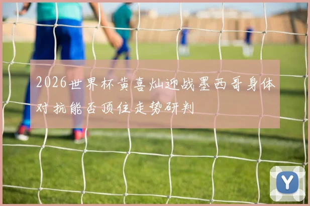 2026世界杯黄喜灿迎战墨西哥身体对抗能否顶住走势研判
