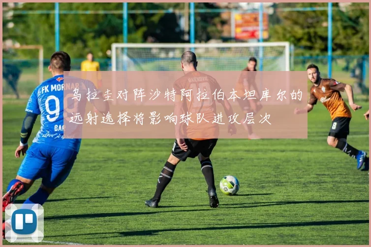 乌拉圭对阵沙特阿拉伯本坦库尔的远射选择将影响球队进攻层次
