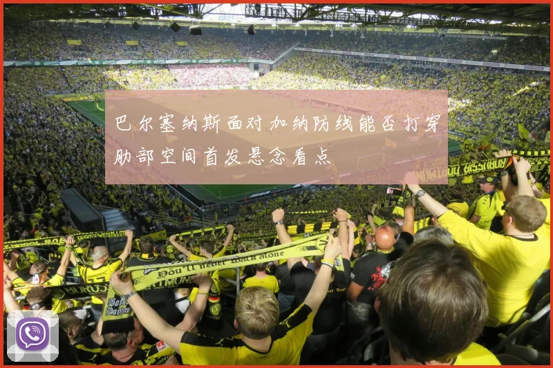 巴尔塞纳斯面对加纳防线能否打穿肋部空间首发悬念看点