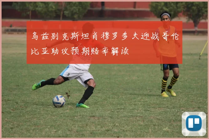 乌兹别克斯坦肖穆罗多夫迎战哥伦比亚助攻预期赔率解读