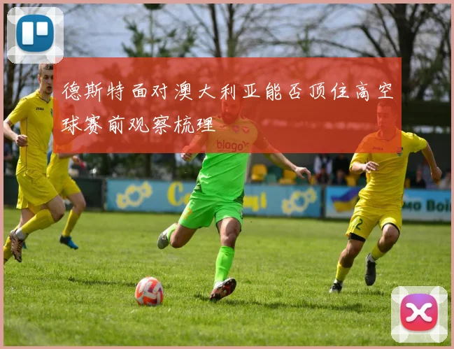 德斯特面对澳大利亚能否顶住高空球赛前观察梳理