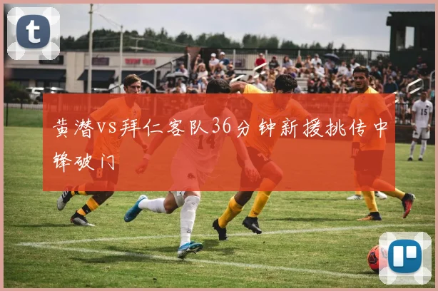 黄潜vs拜仁客队36分钟新援挑传中锋破门
