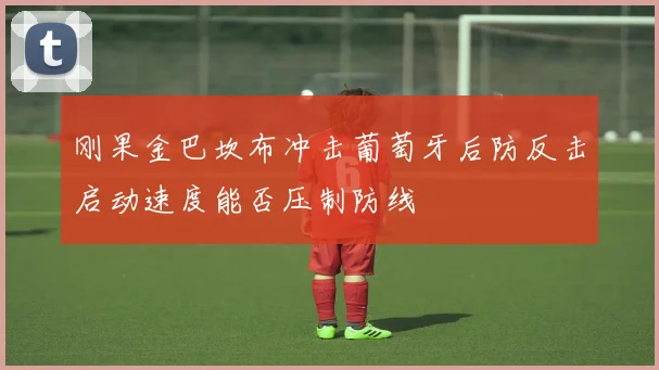 刚果金巴坎布冲击葡萄牙后防反击启动速度能否压制防线