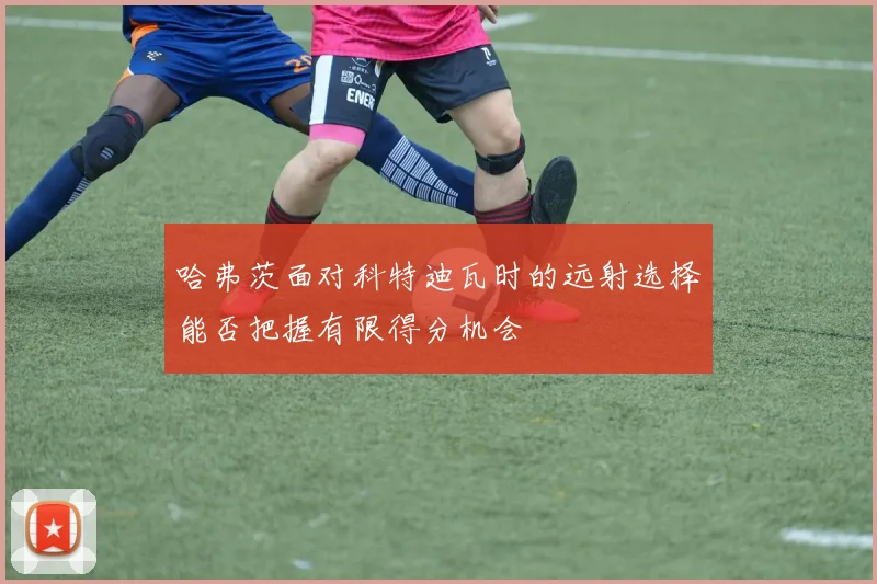 哈弗茨面对科特迪瓦时的远射选择能否把握有限得分机会
