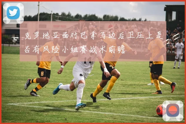 克罗地亚面对巴拿马边后卫压上是否有风险小组赛战术前瞻