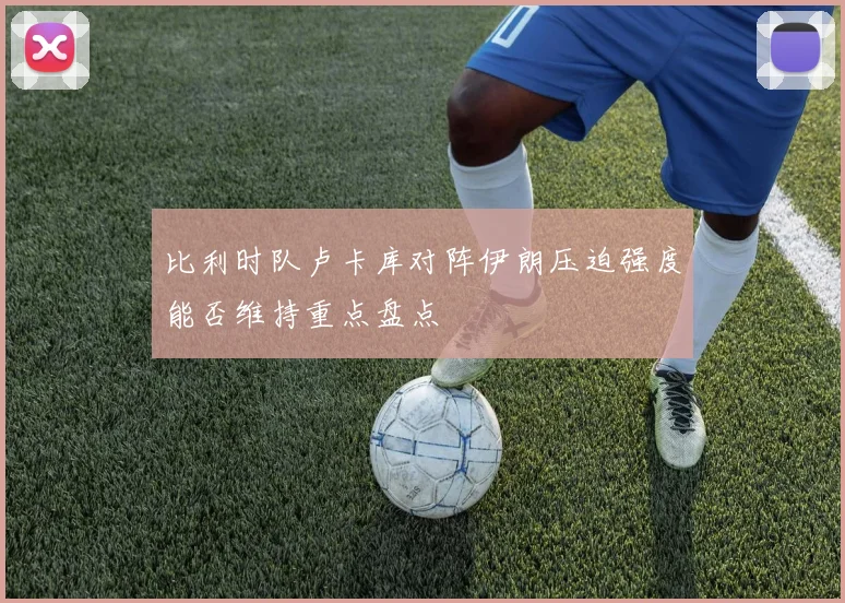 比利时队卢卡库对阵伊朗压迫强度能否维持重点盘点