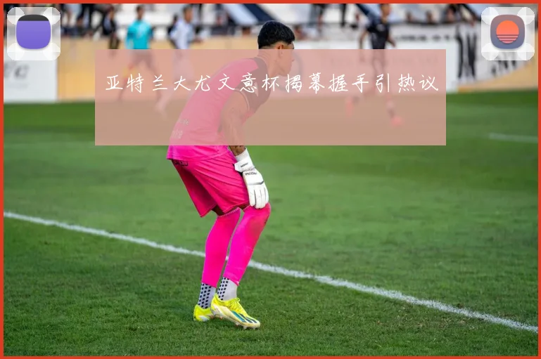 亚特兰大尤文意杯揭幕握手引热议