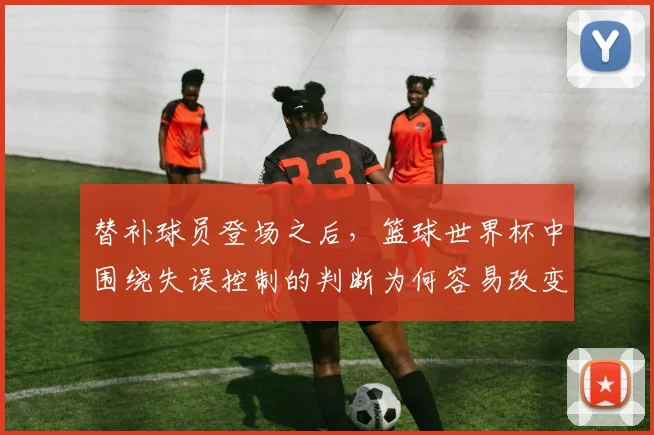 替补球员登场之后，篮球世界杯中围绕失误控制的判断为何容易改变