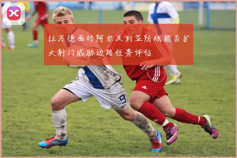 拉万德面对阿尔及利亚防线能否扩大射门威胁边路任务评估