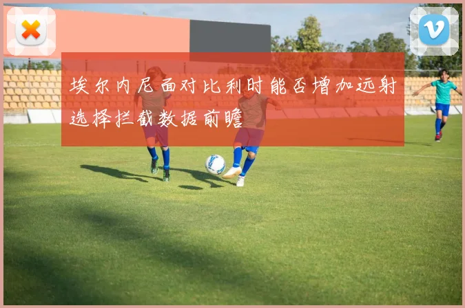 埃尔内尼面对比利时能否增加远射选择拦截数据前瞻