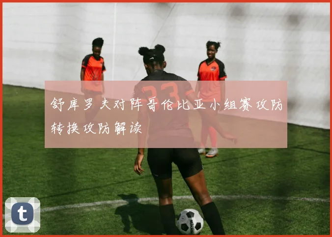 舒库罗夫对阵哥伦比亚小组赛攻防转换攻防解读